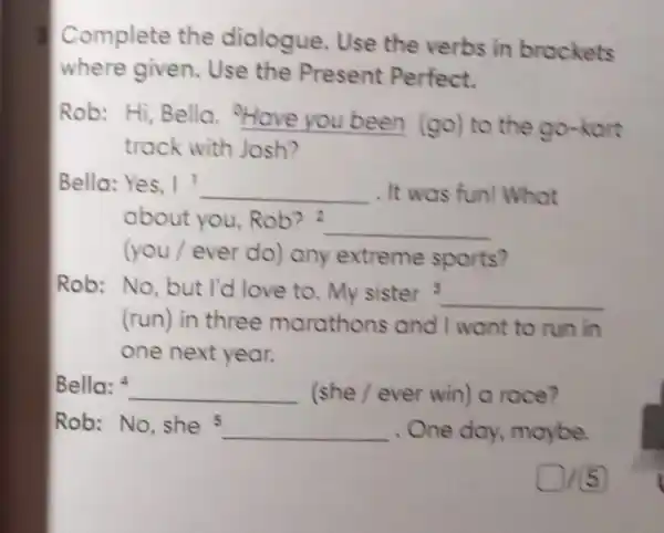 Complete the dialogue. Use the verbs in brackets
where given.Use the Present Perfect.
Rob: Hi, Bella __ (go) to the go-kort
track with Josh?
Bella: Yes, I __ . It was fun!What
about you Rob? 2
__
(you/ever do) any extreme sports?
Rob: No, but I'd love to. My sister 3 __
(run) in three marathons and I want to run in
one next year.
Bella: __ (she/ever win) a race?
Rob: No, she 5 __ One day maybe.
015