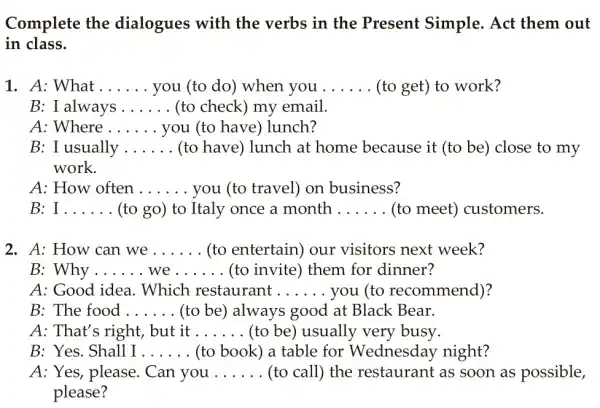 Complete the dialogues with the verbs in the Present Simple . Act them out
in class.
1. A: What __ you (to do) when you __ (to get) to work?
B: I always __ (to check) my email.
A: Where __ you (to have)lunch?
B: I usually __ (to have) lunch at home because it (to be) close to my
work.
A: How often __ you (to travel) on business?
B: __ (to go) to Italy once a month __ (to meet)customers.
2. A: How can we __ (to entertain) our visitors next week?
B: Why __ __ (to invite) them for dinner?
A: Good idea . Which restaurant __ you (to recommend)?
B: The food __ (to be) always good at Black Bear.
A: That's right, but it __ (to be) usually very busy.
B: Yes. Shall I __ (to book) a table for Wednesday night?
A: Yes, please . Can you __ (to call) the restaurant as soon as possible,
please?