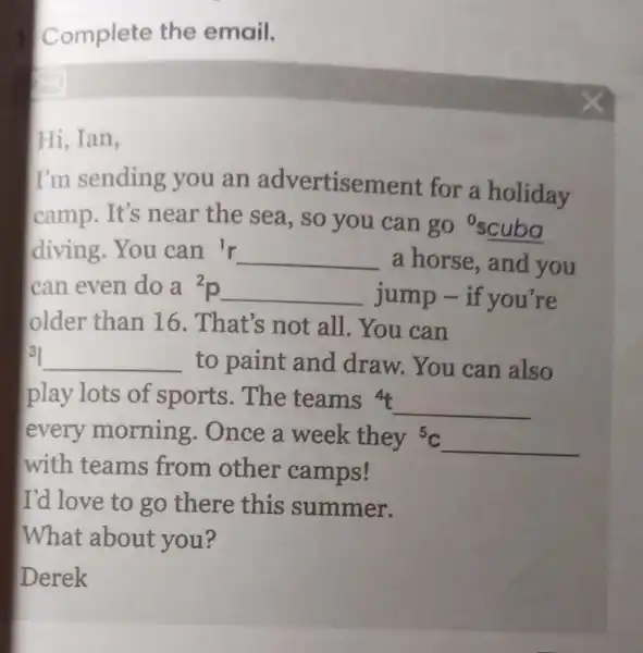 Complete the email.
Hi, Ian,
I'm sending you an advertisement for a holiday
camp.It's near the sea, so you can go oscuba
diving.You can {}^1r __ a horse, and you
can even do a {}^2p __ jump -if you're
older than 16. That's not all. You can
3 __ to paint and draw You can also
play lots of sports.The teams 4
__
every morning . Once a week they {}^5C __
with teams from other camps!
I'd love to go there this summer.
What about you?
Derek