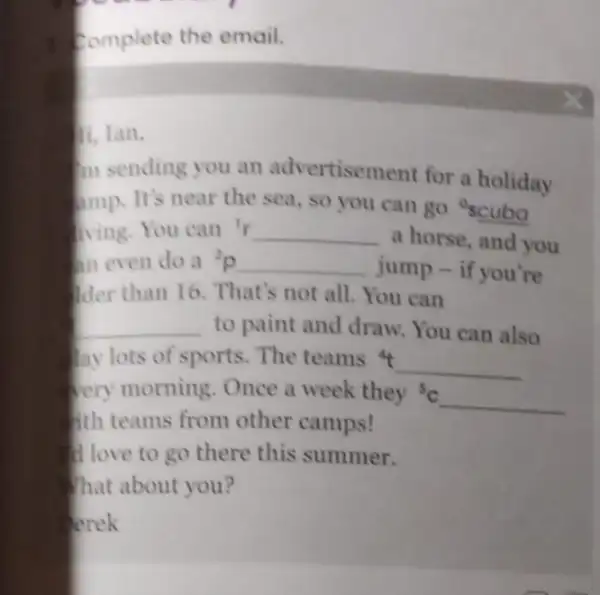 Complete the email.
m sending you an advertisement for a holiday
mp. It's near the sea, so you can go scuba
ving.You can 'r {}^1r
a horse, and you
in even do a p
jump - if you're
der than 16. That's not all. You can
__ to paint and draw You can also
lay lots of sports The teams 4
__
very morning. Once a week they'c
__
fith teams from other camps!
I love to go there this summer.
That about you?