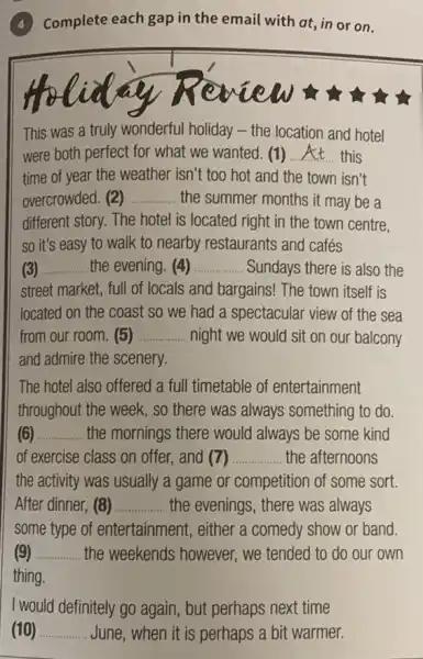 Complete each gap in the email with at ,in or on.
w
This was a truly wonderful holiday - the location and hotel
were both perfect for what we wanted. (1) __ this
time of year the weather isn't too hot and the town isn't
overcrowded. (2) __ the summer months it may be a
different story. The hotel is located right in the town centre.
so it's easy to walk to nearby restaurants and cafés
__ the evening. (4) __ . Sundays there is also the
street market, full of locals and bargains! The town itself is
located on the coast so we had a spectacular view of the sea
from our room. (5) __ night we would sit on our balcony
and admire the scenery.
The hotel also offered a full timetable of entertainment
throughout the week, so there was always something to do
(6) __ the mornings there would always be some kind
of exercise class on offer, and (7) __ the afternoons
the activity was usually a game or competitior of some sort.
After dinner, (8) __ the evenings, there was always
some type of entertainment, either a comedy show or band.
__ . the weekends however we tended to do our own
thing.
I would definitely go again , but perhaps next time
(10) __ June, when it is perhaps a bit warmer.