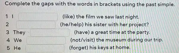 Complete the gaps with the words in brackets using the past simple.
11 square  (like) the film we saw last night.
2 square  (he/help) his sister with her project?
3 They square  (have) a great : time at the party.
4 We square  (not/visit) the museum during our trip.
5 He square  (forget) his keys at home.