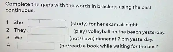 Complete the gaps with the words in brackets using the past
continuous.
1 She square  (study) for her exam all night.
2 They square  (play) volleyball on the beach yesterday.
3 We square  (not/have)dinner at 7 pm yesterday.
4 square  (he/read) a book while waiting for the bus?