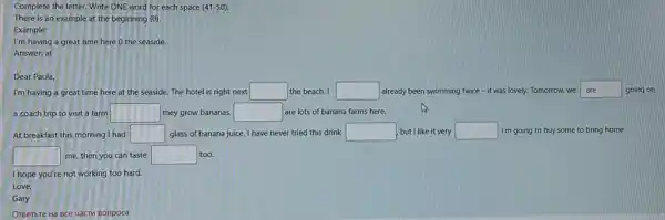 Complete the letter. Write ONE word for each space (41-50)
There is an example at the beginning (0).
Example:
I'm having a great time here 0 the seaside.
Answer: at
Dear Paula,
I'm having a great time here at the seaside. The hotel is right next square  the beach. I square  already been swimming twice - it was lovely.Tomorrow, we square  going on
a coach trip to visit a farm square  they grow bananas. square  are lots of banana farms here.
At breakfast this morning I had square  glass of banana juice I have never tried this drink square  but I like it very square  I'm going to buy some to bring home
square  me, then you can taste square  too.
I hope you're not working too hard.
Love,
Gary
OrBerbre Hà BCe uacTM Bonpoca
