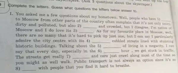 Complete the letters. Guess what questions the letters below answer to.
I. You asked me a few questions about my hometown.Well,people who have 1)
__
to Moscow from other parts of the country often complain that it's not only noisy,
dirty and polluted, but also 2) __ and crowded, but I disagree. I'm native of
Moscow and I do love its 3) __ .As for my favourite place in Moscow, well,
there are so many that it's hard to pick up just one, but I can say I particularly
admire the city centre with its 4) __ cobbled streets lined with stunning
historic buildings . Talking about the 5) __ of living in a megacity, I can
say that every day, especially in the 6) __ hour,we get stuck in traffic.
The streets get really 7) __ and cars just crawl along most of the time so
you might as well walk . Public transport is not always an option since it's so
8) __
with people that you find it hard to breathe.
skyscrapers.(Ask 3 questions about the skyscraper.)
) and went up the top