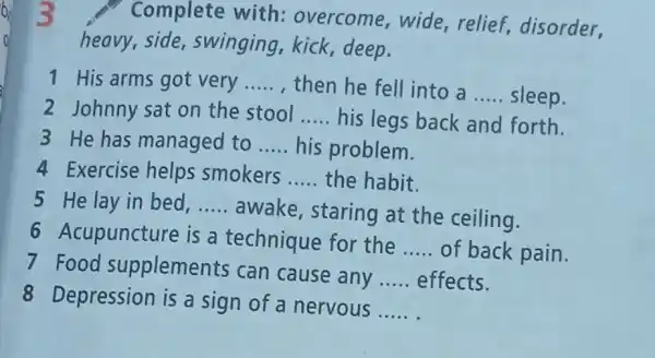 Complete with overcome,wide , relief, disorder,
heavy,side swinging,kick deep.
1 His arms got very __ , then he fell into a __ sleep.
2 Johnny sat on the stool __ his legs back and forth.
3 He has managed to __ his problem.
4 Exercise helps smokers __ the habit.
5 He lay in bed, __
awake, staring at the ceiling.
6 Acupuncture is a technique for the
__ of back pain.
7 Food supplements can cause any __ effects.
8 Depression is a sign of a nervous
__
3