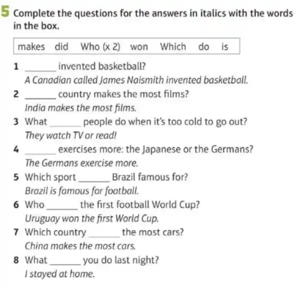 Complete the questions for the answers in italics with the words
in the box.
makes did Who (x2) won Which do is
1 __ invented basketball?
A Canadian called James Naismith invented basketball.
2 __ country makes the most films?
India makes the most films.
3 What __ people do when it's too cold to go out?
They watch TV or read!
4 __ exercises more the Japanese or the Germans?
The Germans exercise more.
5 Which sport __ Brazil famous for?
Brazil is famous for football.
6 Who __ the first football World Cup?
Uruguay won the first World Cup.
7 Which country __ the most cars?
China makes the most cars.
8 What __ you do last night?
I stayed at home.