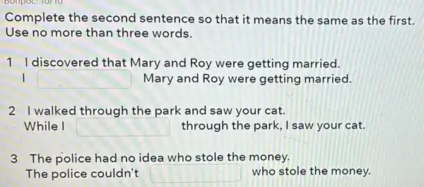 Complete the second sentence so that it means the same as the first.
Use no more than three words.
1 I discovered that Mary and Roy were getting married.
I square  Mary and Roy were getting married.
21 walked through the park and saw your cat.
While I square  through the park , I saw your cat.
3 The police had no idea who stole the money.
The police couldn't square  who stole the money.