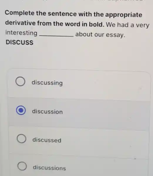 Complete the sentence with the appropriate
derivative from the word in bold . We had a very
interesting __ about our essay.
DISCUSS
discussing
C discussion
discussed
discussions