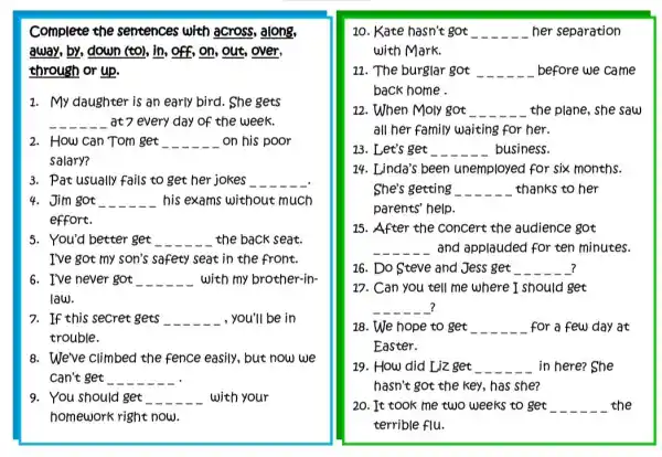 Complete the sentences with across,along,
away, by, down (to), in, off, on, out,over,
through or up.
1. My daughter is an early bird. She gets
__ at 7 every day of the week.
2. How can Tom get __ on his poor
salary?
3. Pat usually fails to get her jokes __
4. Jim got __ his exams without much
effort.
5. You'd better get __ the back seat.
I've got my son's safety seat in the front.
6. I've never got __ with my brother-in-
law.
7. If this secret gets __ , you'll be in
trouble.
8. We've climbed the fence easily, but now we
can't get __
9. You should get __ with your
homework right now.
10. Kate hasn't got __ her separation
with Mark.
11. The burglar got __ before we came
back home .
12. When Moly got __ the plane, she saw
all her family waiting for her.
13. Let's get __ business.
14. Linda's been unemployed for six months.
She's getting __ thanks to her
parents' help
15. After the concert the audience got
__ and applauded for ten minutes.
16. Do Steve and Jess get __ __ 7 __ __
17. Can you tell me where I should get
__
18. We hope to get __ for a few day at
Easter.
19. How did Liz get __ in here? She
hasn't got the key , has she?
20. It took me two weeks to get __ the
terrible flu.