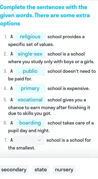 Complete the sentences with the
given words . There are some extra
options
1. A religious school provides a
specific set of values.
2. A single-sex school is a school
where you I study only with boys or a girls.
3. A public school doesn't need to
be paid for.
4. A primary school I is expensive.
5. A square  school gives you a
chance to earn money after finishing it
due to skills you got.
6. A square  school I takes care of a
pupil day and night.
7. A square  school is a school for
the smallest.
secondary
state
nursery