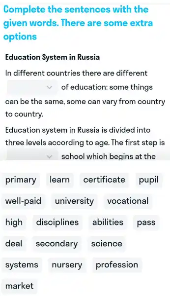 Complete the sentences with the
given words..There are some extra
options
Educatior System in Russia
In different countries s there , are different
square  of education some things
can be the same.some can vary from country
to country.
Education system in Russia is divided I into
three levels according to age . The first step is
square  school which begins at the
primary I learn certificate pupil
well-paid university vocational
high disciplines abilities pass
deal secondary science
systems nursery profession
market