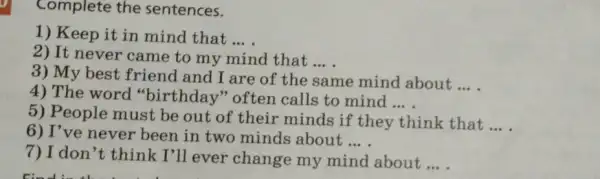 Complete the sentences.
1) Keep it in mind that __
2) It never came to my mind that __
3) My best friend and I are of the same mind about
__
4) The word "birthday" often calls to mind
__
5) People must be out of their minds if they think that
__
6) I've never been in two minds about
__
7) I don't think I'll ever change my mind about
__