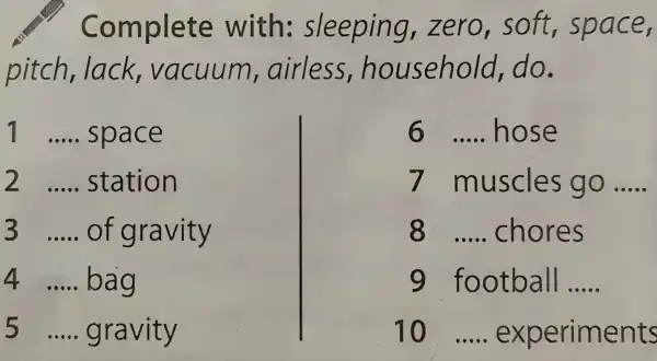 Complete with sleeping,zer o,soft.space,
nitch lack vacuum airles s,household,do.
1 __ space
2 __ station
3 __ of gravity
4 __ bag
5 __ gravity
6 __ hose
7 muscles go __
8 __ chores
9 football __
10 __ experiments