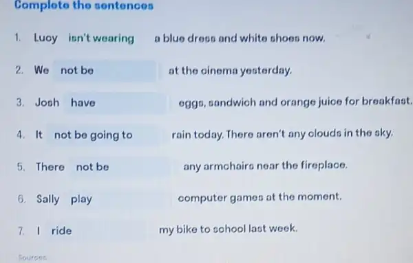 Complete the sontonces
1.Luoy isn't wearing a blue dress and white shoes now.
2.We not be	at the oinema yesterday.
3. Jooh have	egge, candwioh and orangs juice for breakfast.
4. It not be going to	rain today. There aren't any olouds in the sky.
5. There not be	any armchairs near the fireplace.
6. Sally play	computer games at the moment.
7. I ride	my bike to school last week.