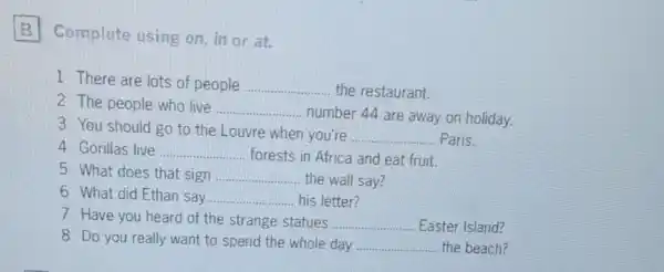 Complete using on in or at.
1 There are lots of people __ the restaurant.
2 The people who live
__ number 44 are away on holiday.
3 You should go to the Louvre when you're
__ Paris.
4 Gorillas live __ forests in Africa and eat fruit.
5 What does that sign __ the wall say?
6 What did Ethan say __ his letter?
7 Have you heard of the strange statues __ Easter Island?
8 Do you really want to spend the whole day __ the beach?