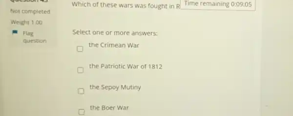 Not completed
Weight 1.00
Flag
question
Which of these wars was fought in R Time remaining 0:09:05
Select one or more answers:
the Crimean War
the Patriotic War of 1812
the Sepoy Mutiny
D
the Boer War