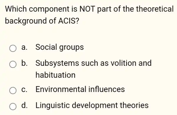 Which component is NOT part of the theoretical
background of ACIS?
a. Social groups
b. Subsystems such as volition and
habituation
c. Environmental influences
d. Linguistic development theories