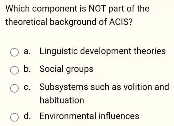 Which component is NOT part of the
theoretical background of ACIS?
a . Linguistic development theories
b Social groups
c. Subsystems such as volition and
habituation
d Environmental influences