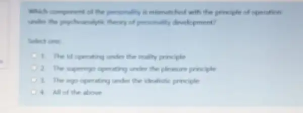 Which comporent of the personality is mismatched with the principle of operation
under the psychomalytic theory of personality development?
Select one:
1. The id operating under the reality principle
2. The superego operating under the pleasure principle
3. The ego operating under the idealistic principle
4. All of the above