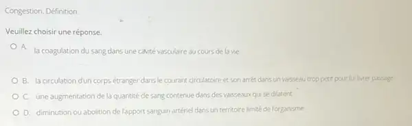 Congestion. Définition
Veuillez choisir une réponse.
A. la coagulation du sang dans une cavité vasculaire au cours de la vie
B. la circulation dun corps étranger dans le courant circulatoire et son arret dans un vaisseau trop petit pour luilivrer passage
C. une augmentation de la quantité de sang contenue dans des vaisseaux qui se dilatent
D. diminution ou abolition del'apport sanguin artériel dans un territoire limité de Forganisme