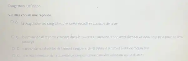 Congestion. Définition.
Veuillez choisir une réponse.
A.
là coagulation du sang dans une cavité vasculaire au cours de la vie
B la circulation dun corps étranger dans le courant circulatoire et son arrét dans un vaisseau trop petit pour lui livrer
passage
diminution ou abolition de l'apport sanguin artérie dans un territoire limité de l'organisme
D. une augmentation de la quantite de sang contenue dans des vaisseaux qui se dilatent