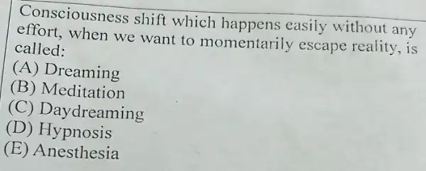 Consciousness shift which happens easily without any
effort,when we want to momentari ly escape reality, is
called:
(A) Dreaming
(B) Meditation
(C) Daydreaming
(D) Hypnosis
(E ) Anesthesia