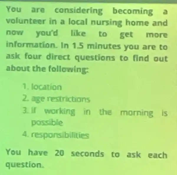 You are considering becoming a
volunteer in a local nursing home and
now you'd like to get more
information. In 1.5 minutes you are to
ask four direct questions to find out
about the following:
1. location
2 age restrictions
3.If working in the morning is
possible
4. respor sibilities
You have 20 seconds to ask each