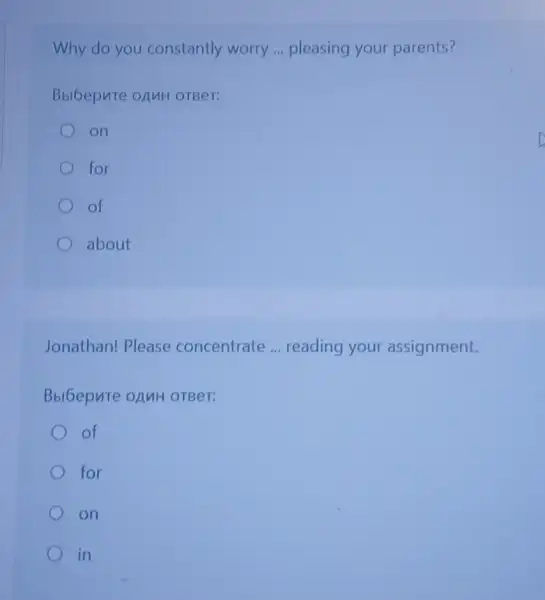 Why do you constantly worry __ pleasing your parents?
BbiGepute onuH OTBeT:
on
for
of
about
Jonathan! Please concentrate __ reading your assignment.
OTBeT:
of
for
on
in