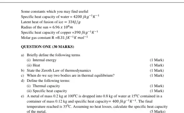 Some constants which you may find useful
Specific heat capacity of water=4200 jkg^-1K^-1
Latent heat of fusion of ice=334J/g
Radius of thc sun=6.96times 10^8m
Specific heat capacity of copper=390Jkg^-1K^-1
Molar gas constant R=8.31JK^-1Kmol^-1
QUESTION ONE (30 MARKS)
a) Briefly define the following terms
(i) Internal energy
(1 Mark)
(ii) Heat
(1 Mark)
b) State the Zeroth Law of thermodynamics
(1 Mark)
c) When do we say two bodies are in thermal equilibrium?
(1 Mark)
d) Define the following terms:
(i) Thermal capacity
(1 Mark)
(ii) Specific heat capacity
(1 Mark)
e) A metal of mass 0.2 kg at 100^circ C is dropped into 0.8 kg of water at 15^circ C contained in a
container of mass 012 kg and specific heat capacity=400Jkg^-1K^-1 . The final
temperature reached is 35^circ C Assuming no heat losses calculate the specific heat capacity
of the metal.
(5 Marks)