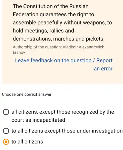 The Constitution of the Russian
Federation guarantees the right to
assemble peacefully without weapons, to
hold meetings , rallies and
demonstra tions, marches and pickets:
Authorship of the question: Vladimir Alexandrovich
Ershov
Leave feedback on the question / Report
an error
Choose one correct answer
all citizens , except those recognized by the
court as incapacitated
to all citizens except those under investigation
to all citizens