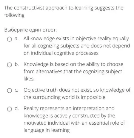 The constructivist approach to learning suggests the
following
Bbl6epure oAMH OTBer:
a. All knowledge exists in objective reality equally
for all cognizing subjects and does not depend
on individual cognitive processes
b. Knowledge is based on the ability to choose
from alternatives that the cognizing subject
likes.
c. Objective truth does not exist, so knowledge of
the surrounding world is impossible
d. Reality represents an interpretation and
knowledge is actively constructed by the