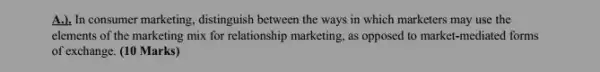 A.). In consumer marketing , distinguish between the ways in which marketers may use the
elements of the marketing mix for relationship marketing , as opposed to market.mediated forms
of exchange. (10 Marks)