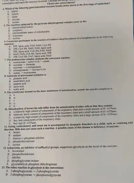 consumption and name the enzymes involved . Calculate the energy ounding
Choose one correct answer:
4. Which of the following gastrointestinal enzymes breaks down starch in the first stage of catabolism?
A pepsin
B. trypsin
C. lipase
D. amylase
E. sucrase
5. The reactions catalyzed by the pyruvate dehydrogenas e complex occur in the:
hondri al matrix
B cytoplasm
brane space of mitochondria
D.lvsosomes
E. nucleus
6.Coenzymes participat in the reaction of oxidative decarbox vlation of a-ketoglutarate in the following
sequence:
A.
B. TPP, CoA -SH.NAD FAD, lipoic acid
C. TPP, lipoic acid, CoA -SH, FAD , NAD
D. NAD, FAD . CoA-SH lipoic acid, TPP
E. TPP . CoA-SH,FAD, lipoic acad, NAD
7. The multienzym comple x catalyzes the conversion reaction:
A. oxaloacetate + acetyl-CoA - citrate
B.succinate ­­­­→fumarate
c isocitrate ­­­­→a-ketoglutarate
D. a-keto glutarate ­­­­→succinyl-CoA
E.malate ­­­­→ ox aloacetate
8. Substrat of microsoma I oxidation is:
A.glutamic acid
B.arachidonic acid
C.aspartic acid
D. lactic acid
E.malic acid
9. The cvtochrome located on the inner membrane of mitochondria outside the enzyme com plexes is:
A. a
B. a3
C. c
D. C_(1)
E.b
10 Mitochondria of brown fat cells differ from the mitochondr ia of other cells in that thev contain:
Mito a relatively v high content of components of the respiratory chain and a smal I amount of HY-ATPases
A.relatively lower content of components of the respiratory chain and a small amount of H +-ATPases
B.relatively high content o component s of the respiratory chain and a large amount of HY-ATPases
D.they lack components of the respirator chain
E. they lack H +-ATPases
11. Eating confe ctionery and I sweet tea is accompanied by dyspeptic : disorders in a child.such as vomiting and
diarrhea.Milk does not cause such a reaction. A cause of this disease is deficiency of enzyme:
A. lactase
B. maltase
C. fructose -1-phosphate aldolase
D phosphofructokinase
E. sucrase
12 . Iodoacetate ,an inhibitor of sulfhydryl groups , suppresses glycolysis at the level of the enzy me:
A.hexokinase
B . phosphofructokinase
C. aldolase
D . phosphoglycerate mutase
E. glyceraldehy de phosphate dehy drogenase
13. The redox reaction in glycolysi s is the conversion:
A. 3-phosp ohoglycerate ­­­­→ 2-phosp ohoglycerate
B 2-phosphoglycerate phosphoenolpyruvate