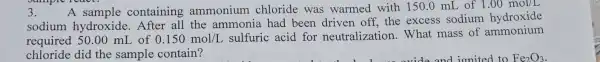 A containing ammonium chloride was warmed with 150.0 mL of 1.00mol/L
sodium hydroxide the ammonia had been driven off, the excess sodium hydroxide
required 50.00 mL of 0.150mol/L
sulfuric acid for neutralizatior 1. What mass of ammonium
chloride did the sample contain?