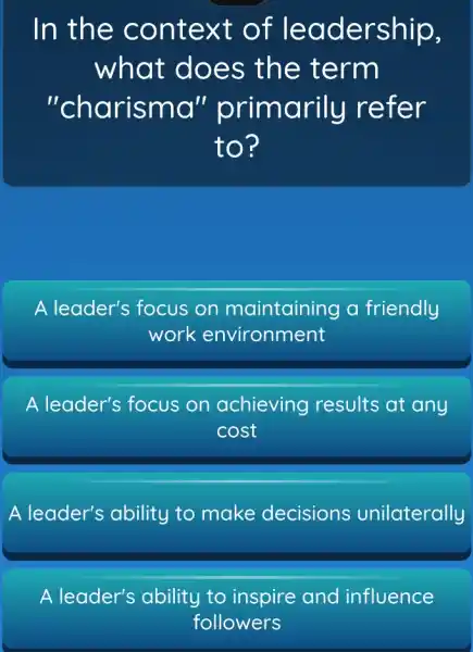 In the context of le adership,
what does the term
"charisma"primarily reter
to?
A leader's focus on maintaining a friendly
work environment
A leader's focus on achieving results at any
cost
A leader's ability to make decisions unilaterally
A leader's ability to inspire and influence
followers