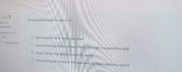 A convective heat transfer is a:
heat transfer at a molecular level
heat exchange between two fluids through a separating wall
heat transfer by electromagnetic waves
heat exchange between the wall and the fluid washing overit