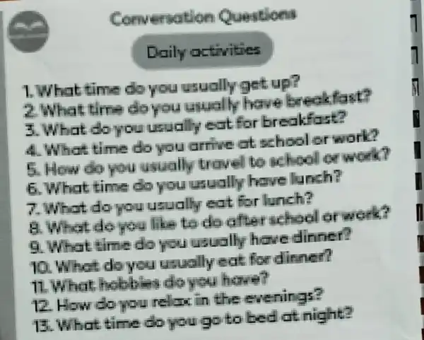 Convenation Questions
Daily activities
1. What time do you usually get up?
2.What time do you usually have breakfast?
3.What do you usually eat for breakfast?
4. What time do you arrive at school or work?
5. How do you usually trovel to school or work?
6. What time do you usually have lunch?
7.What do you usually eat for lunch?
A.What do you like to do afterschool of work?
9. What time do you usually have dinner?
10. What do you usually eat for dinner?
11.What hobbies do you have?
12. How do you relax in the evenings?
13. What time do you go to bed at night?