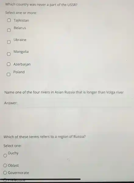 Which country was never a part of the USSR?
Select one or more:
Tajikistan
Belarus
Ukraine
Mongolia
Azerbaijan
Poland
Name one of the four rivers in Asian Russia that is longer than Volga river
Answer: square 
Which of these terms refers to a region of Russia?
Select one:
Duchy
Oblast