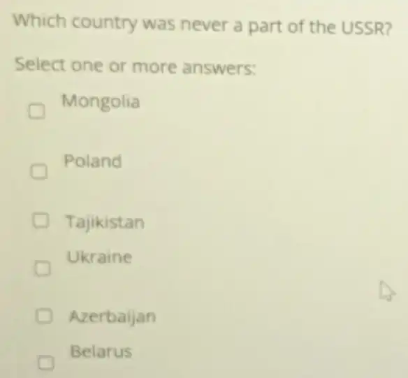 Which country was never a part of the USSR?
Select one or more answers:
Mongolia
Poland
Tajikistan
Ukraine
Azerbaijan
Belarus