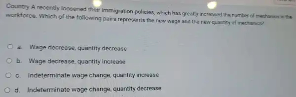 Country A recently loosened their immigration policies, which has greatly increased the number of mechanics in the
workforce . Which of the following pairs represents the new wage and the new quantity of mechanics?
a. Wage decrease , quantity decrease
b. Wage decrease , quantity increase
c Indeterminate wage change , quantity increase
d Indeterminate wage change quantity decrease