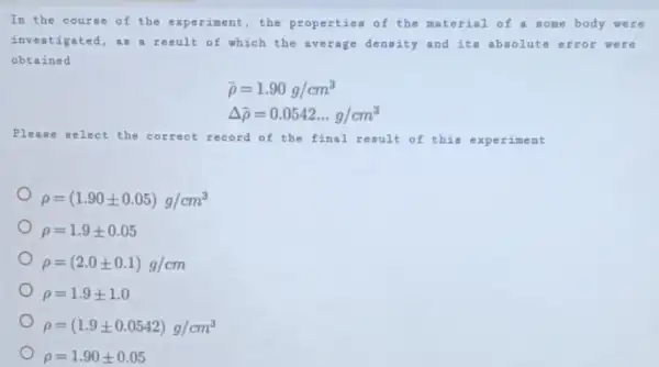 In the courae of the experiment, the properties of the material of a some body were
investigated, as a result of which the average dengity and ite absolute error were
obtained
bar (rho )=1.90g/cm^3
Delta bar (rho )=0.0542ldots g/cm^3
Please select the correct record of the final result of this experiment
rho =(1.90pm 0.05)g/cm^3
rho =1.9pm 0.05
rho =(2.0pm 0.1)g/cm
rho =1.9pm 1.0
rho =(1.9pm 0.0542)g/cm^3
rho =1.90pm 0.05