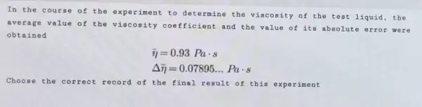 In the course of the experiment to determine the viscosity of the test liquid , the
average value of the viscosity coefficient and the value of its absolute error we re
obtained
bar (eta )=0.93Pacdot s
Delta bar (eta )=0.07895ldots Pacdot s
Choose the correct record of the final result of this experiment