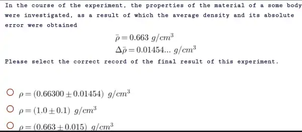 In the course of the experiment , the properties of the material of a some body
we as a result of which the average density and its absolute
error were obtained
bar (rho )=0.663g/cm^3
Delta bar (rho )=0.01454ldots g/cm^3
Pleas e select the correct record of the final result of this experiment.
rho =(0.66300pm 0.01454)g/cm^3
rho =(1.0pm 0.1)g/cm^3
rho =(0.663pm 0.015)g/cm^3