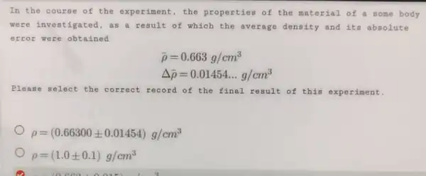 In the course of the experiment, the properties of the material of a some body
were investigated , as a result of which the average density and its absolute
error were obtained
bar (rho )=0.663g/cm^3
Delta bar (rho )=0.01454ldots g/cm^3
Plea se select the correct record of the final result of this experiment.
rho =(0.66300pm 0.01454)g/cm^3
rho =(1.0pm 0.1)g/cm^3