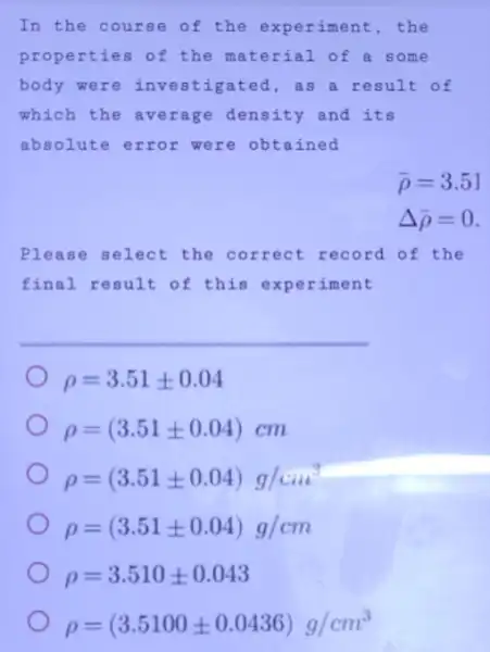 In the course of the experiment, the
properties of the material of a some
body were in vestigated, as a result of
which the average density and its
absolute error were obtained
bar (rho )=3.51
Delta bar (rho )=0
Please select the correct record of the
final result of this experiment
rho =3.51pm 0.04
rho =(3.51pm 0.04)cm
rho =(3.51pm 0.04)g/cm^3
rho =(3.51pm 0.04)g/cm
rho =3.510pm 0.043
rho =(3.5100pm 0.0436)g/cm^3