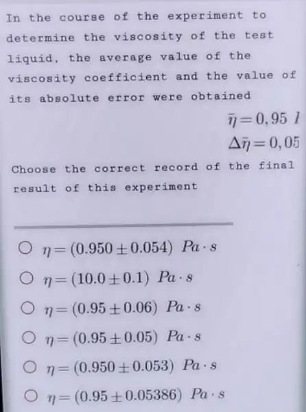 In the course of the experiment to
determine the viscosity of the test
liquid, the average value of the
viscosity coefficient and the value of
its absolute error were obtained
bar (eta )=0,95l
Delta bar (eta )=0,05
Choose the correct record of the f inal
result of this experiment
eta =(0.950pm 0.054)Pacdot s
eta =(10.0pm 0.1)Pacdot s
eta =(0.95pm 0.06)Pacdot s
eta =(0.95pm 0.05)Pacdot s
eta =(0.950pm 0.053)Pacdot s
eta =(0.95pm 0.05386) Pacdot s