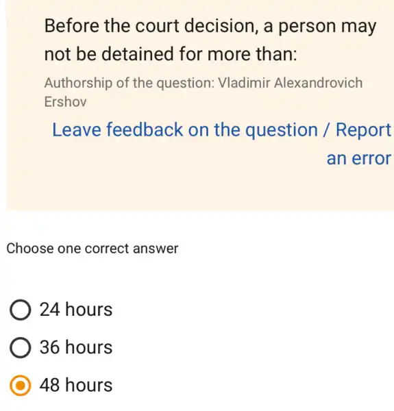 Before the court decision , a person may
not be detained for more than:
Authorship of the question: Vladimir Alexandrovich
Ershov
Leave feedback on the question / R eport
an error
Choose one correct answer
24 hours
36 hours
48 hours