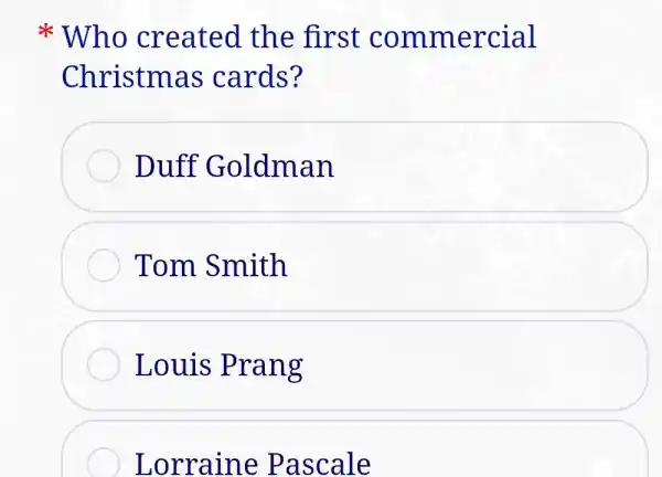 * Who cre ated the first commercial
Christma is cards?
Duff G oldman
Tom Smith
Louis Prang
Lorraine Pascale