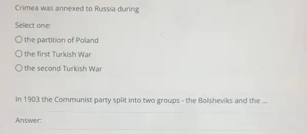 Crimea was annexed to Russia during
Select one:
the partition of Poland
the first Turkish War
the second Turkish War
In 1903 the Communist party split into two groups - the Bolsheviks and the __
Answer: